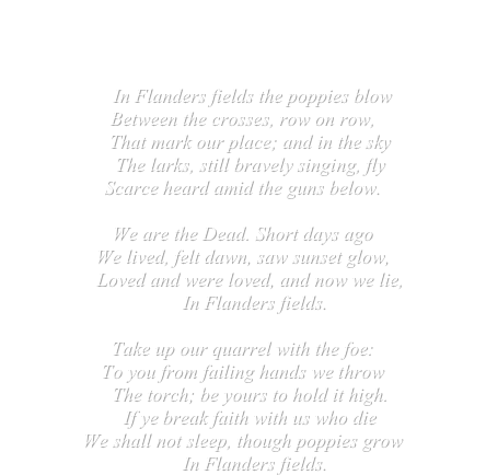 In Flanders fields, a poem about World War I
   by John MacCrae

    In Flanders fields the poppies blow
Between the crosses, row on row,
   That mark our place; and in the sky
   The larks, still bravely singing, fly
Scarce heard amid the guns below.

We are the Dead. Short days ago
We lived, felt dawn, saw sunset glow,
   Loved and were loved, and now we lie,
     In Flanders fields.

Take up our quarrel with the foe:
To you from failing hands we throw
   The torch; be yours to hold it high.
   If ye break faith with us who die
We shall not sleep, though poppies grow
     In Flanders fields.